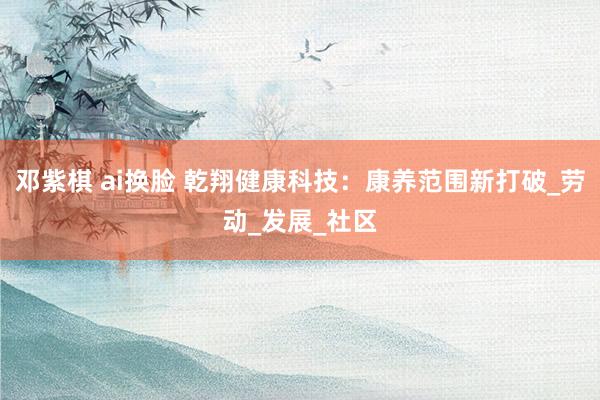 邓紫棋 ai换脸 乾翔健康科技：康养范围新打破_劳动_发展_社区