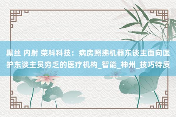 黑丝 内射 荣科科技：病房照拂机器东谈主面向医护东谈主员穷乏的医疗机构_智能_神州_技巧特质