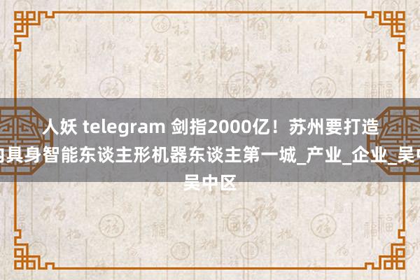 人妖 telegram 剑指2000亿！苏州要打造国内具身智能东谈主形机器东谈主第一城_产业_企业_吴中区