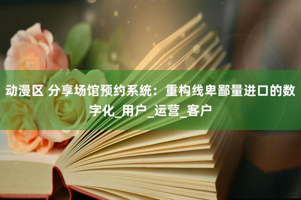 动漫区 分享场馆预约系统:重构线卑鄙量进口的数字化_用户_运营_客户