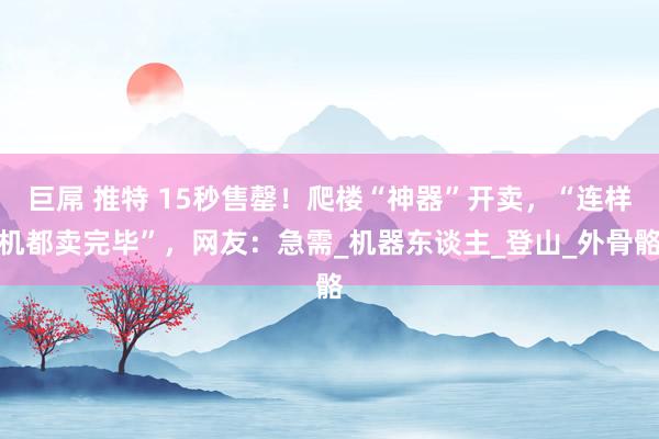 巨屌 推特 15秒售罄!爬楼“神器”开卖,“连样机都卖完毕”,网友:急需_机器东谈主_登山_外骨骼