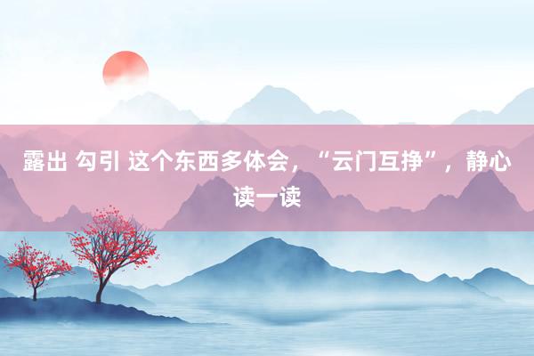 露出 勾引 这个东西多体会,“云门互挣”,静心读一读