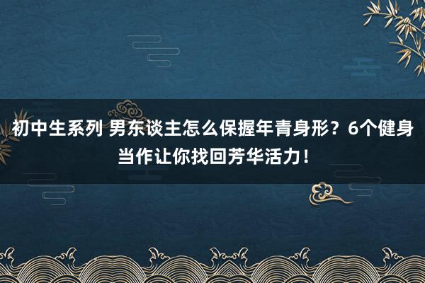 初中生系列 男东谈主怎么保握年青身形？6个健身当作让你找回芳华活力！