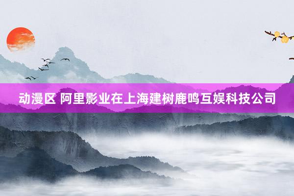 动漫区 阿里影业在上海建树鹿鸣互娱科技公司