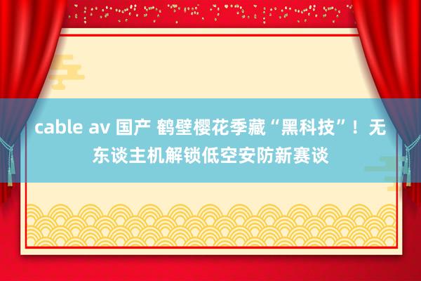 cable av 国产 鹤壁樱花季藏“黑科技”!无东谈主机解锁低空安防新赛谈