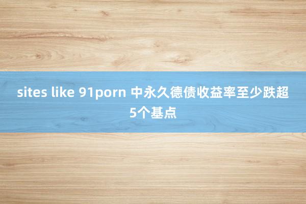 sites like 91porn 中永久德债收益率至少跌超5个基点