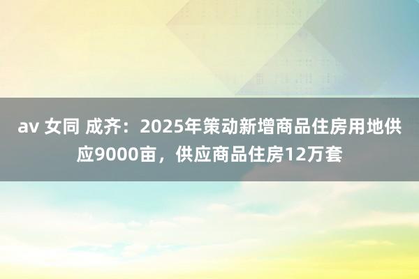 av 女同 成齐：2025年策动新增商品住房用地供应9000亩，供应商品住房12万套