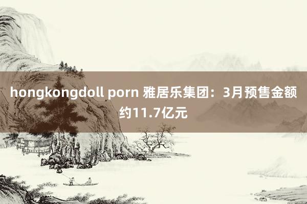 hongkongdoll porn 雅居乐集团：3月预售金额约11.7亿元