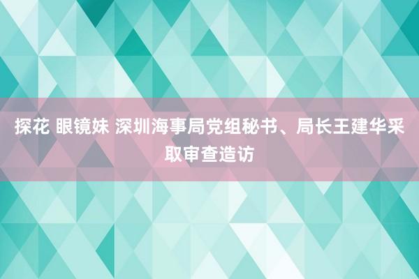 探花 眼镜妹 深圳海事局党组秘书、局长王建华采取审查造访