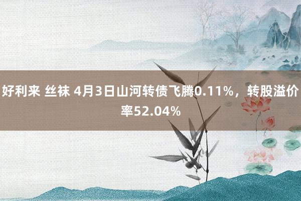 好利来 丝袜 4月3日山河转债飞腾0.11%,转股溢价率52.04%