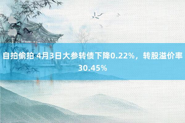 自拍偷拍 4月3日大参转债下降0.22%,转股溢价率30.45%