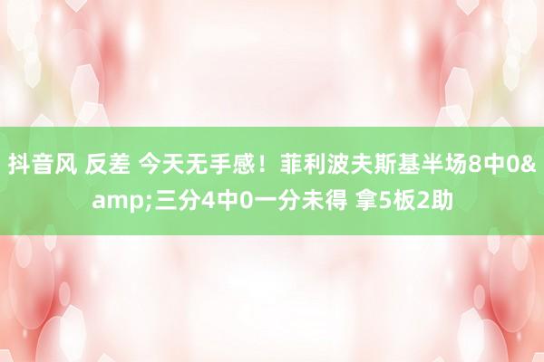 抖音风 反差 今天无手感！菲利波夫斯基半场8中0&三分4中0一分未得 拿5板2助