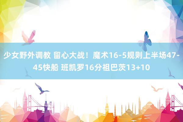少女野外调教 留心大战！魔术16-5规则上半场47-45快船 班凯罗16分祖巴茨13+10