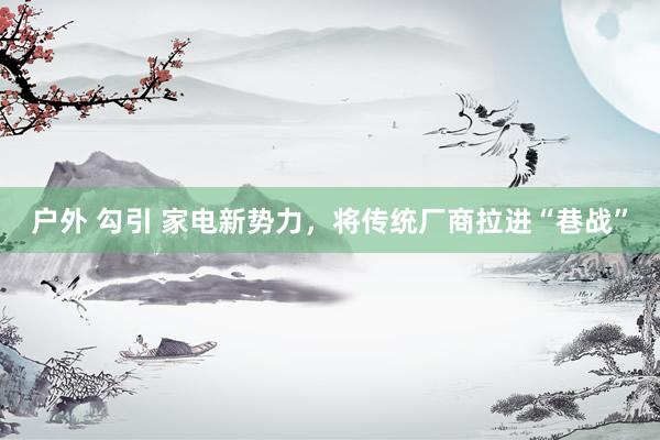 户外 勾引 家电新势力，将传统厂商拉进“巷战”