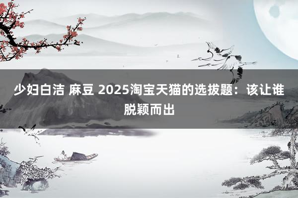少妇白洁 麻豆 2025淘宝天猫的选拔题：该让谁脱颖而出