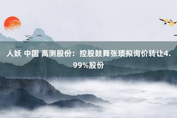 人妖 中国 高测股份：控股鼓舞张顼拟询价转让4.99%股份