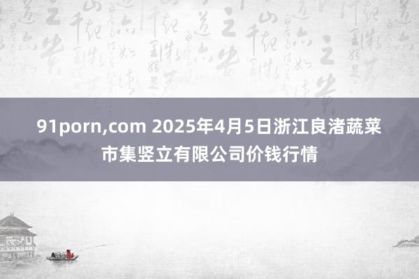 91porn，com 2025年4月5日浙江良渚蔬菜市集竖立有限公司价钱行情