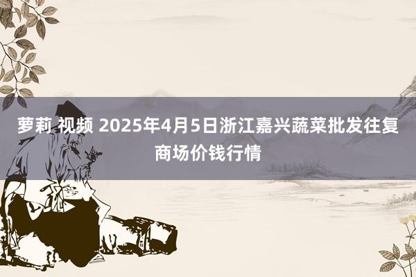 萝莉 视频 2025年4月5日浙江嘉兴蔬菜批发往复商场价钱行情