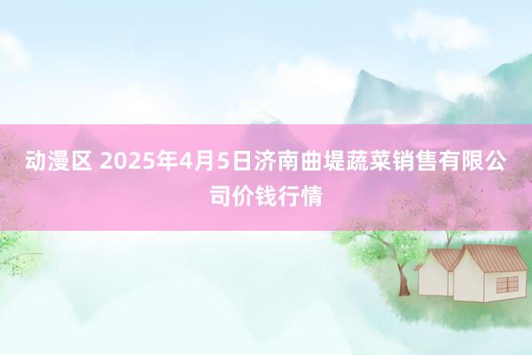 动漫区 2025年4月5日济南曲堤蔬菜销售有限公司价钱行情