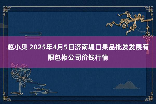 赵小贝 2025年4月5日济南堤口果品批发发展有限包袱公司价钱行情