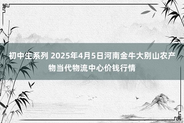 初中生系列 2025年4月5日河南金牛大别山农产物当代物流中心价钱行情