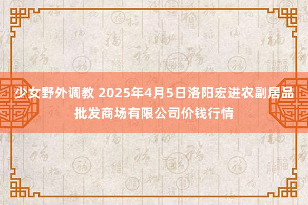 少女野外调教 2025年4月5日洛阳宏进农副居品批发商场有限公司价钱行情