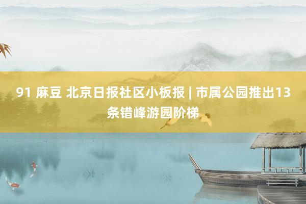 91 麻豆 北京日报社区小板报 | 市属公园推出13条错峰游园阶梯