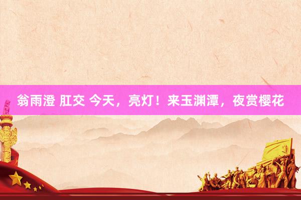 翁雨澄 肛交 今天,亮灯!来玉渊潭,夜赏樱花