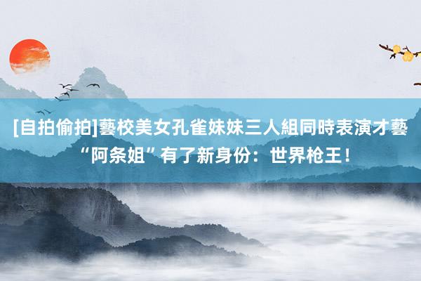 [自拍偷拍]藝校美女孔雀妹妹三人組同時表演才藝 “阿条姐”有了新身份：世界枪王！