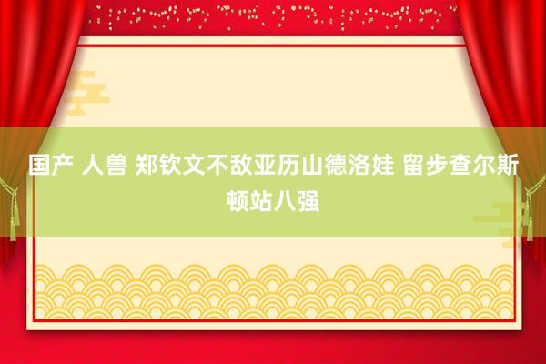 国产 人兽 郑钦文不敌亚历山德洛娃 留步查尔斯顿站八强