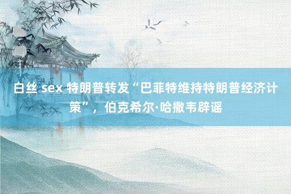 白丝 sex 特朗普转发“巴菲特维持特朗普经济计策”,伯克希尔·哈撒韦辟谣