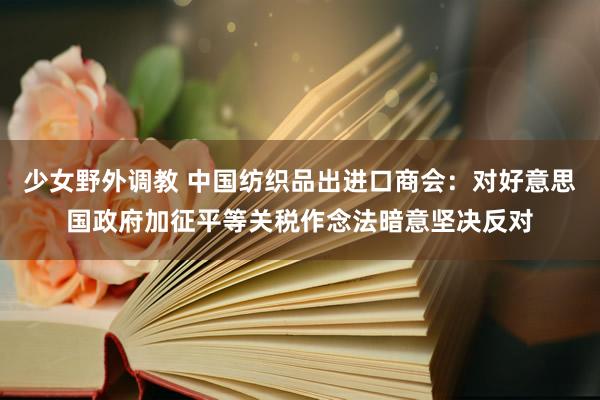 少女野外调教 中国纺织品出进口商会：对好意思国政府加征平等关税作念法暗意坚决反对