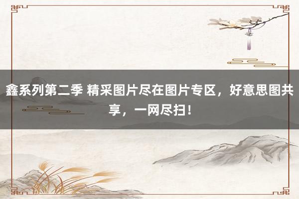 鑫系列第二季 精采图片尽在图片专区，好意思图共享，一网尽扫！