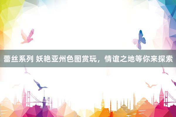 蕾丝系列 妖艳亚州色图赏玩，情谊之地等你来探索