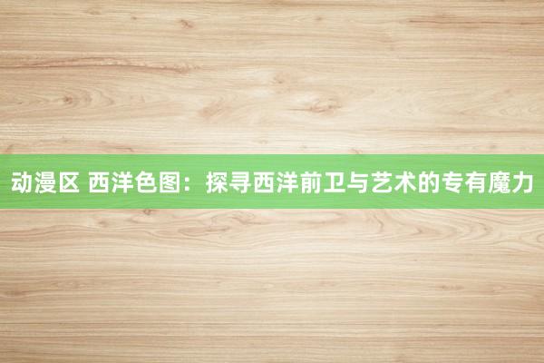 动漫区 西洋色图:探寻西洋前卫与艺术的专有魔力