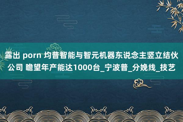 露出 porn 均普智能与智元机器东说念主竖立结伙公司 瞻望年产能达1000台_宁波普_分娩线_技艺