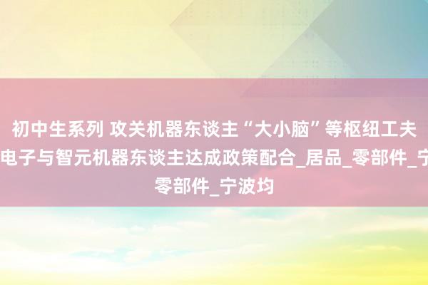 初中生系列 攻关机器东谈主“大小脑”等枢纽工夫 均胜电子与智元机器东谈主达成政策配合_居品_零部件_宁波均