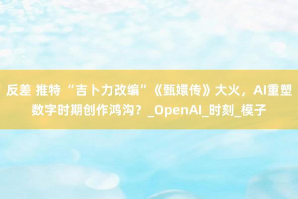 反差 推特 “吉卜力改编”《甄嬛传》大火，AI重塑数字时期创作鸿沟？_OpenAI_时刻_模子