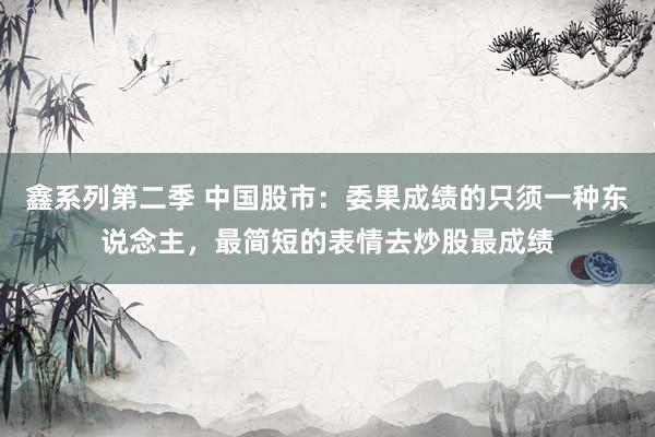 鑫系列第二季 中国股市：委果成绩的只须一种东说念主，最简短的表情去炒股最成绩