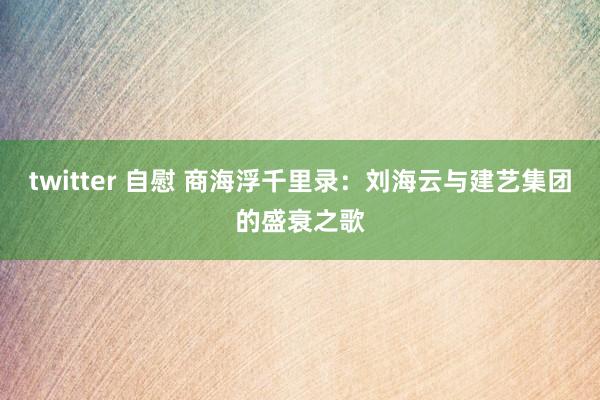 twitter 自慰 商海浮千里录：刘海云与建艺集团的盛衰之歌