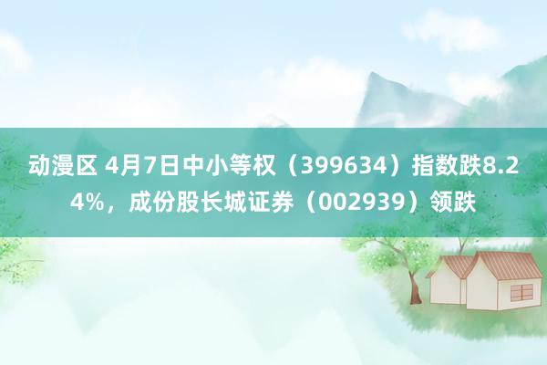 动漫区 4月7日中小等权(399634)指数跌8.24%,成份股长城证券(002939)领跌
