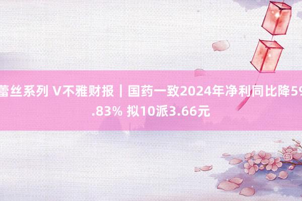 蕾丝系列 V不雅财报|国药一致2024年净利同比降59.83% 拟10派3.66元