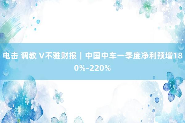 电击 调教 V不雅财报｜中国中车一季度净利预增180%-220%