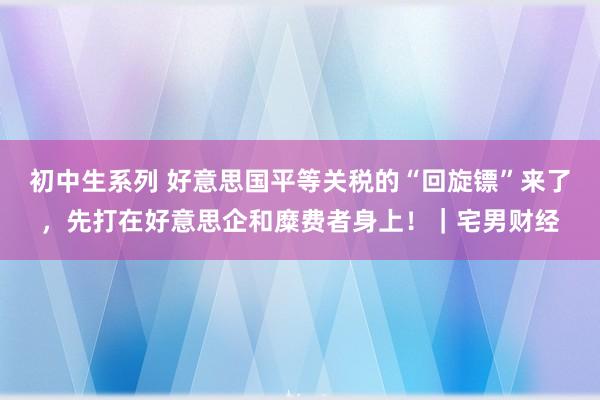 初中生系列 好意思国平等关税的“回旋镖”来了,先打在好意思企和糜费者身上!|宅男财经