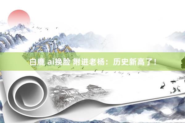 白鹿 ai换脸 附进老杨:历史新高了!