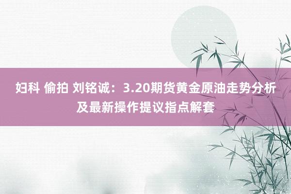 妇科 偷拍 刘铭诚:3.20期货黄金原油走势分析及最新操作提议指点解套