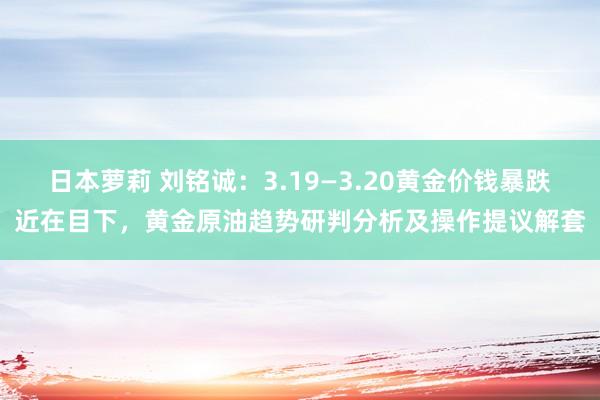 日本萝莉 刘铭诚:3.19—3.20黄金价钱暴跌近在目下,黄金原油趋势研判分析及操作提议解套