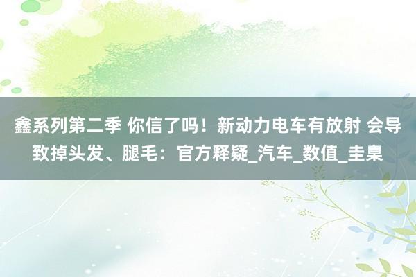 鑫系列第二季 你信了吗！新动力电车有放射 会导致掉头发、腿毛：官方释疑_汽车_数值_圭臬