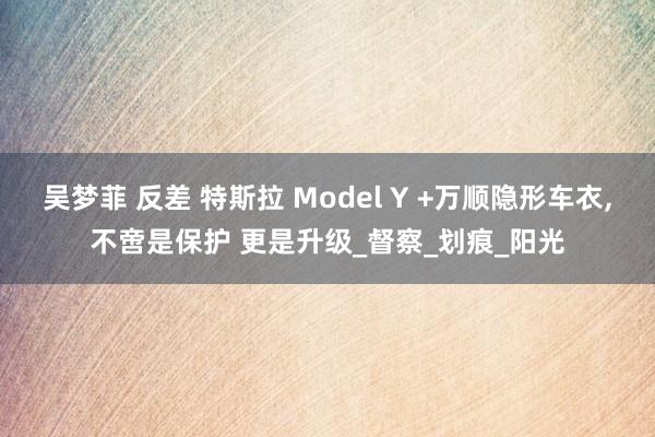 吴梦菲 反差 特斯拉 Model Y +万顺隐形车衣，不啻是保护 更是升级_督察_划痕_阳光