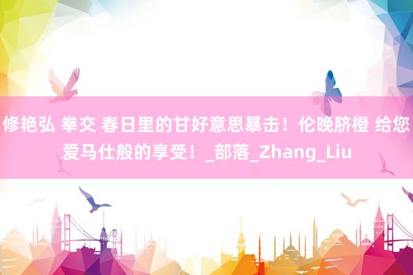修艳弘 拳交 春日里的甘好意思暴击！伦晚脐橙 给您爱马仕般的享受！_部落_Zhang_Liu